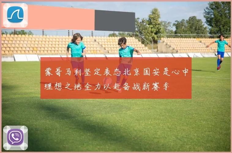 蒙哥马利坚定表态北京国安是心中理想之地全力以赴备战新赛季