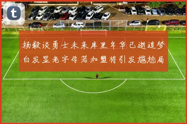 杨毅谈勇士未来库里年华已逝追梦白发显老字母若加盟将引发尴尬局面
