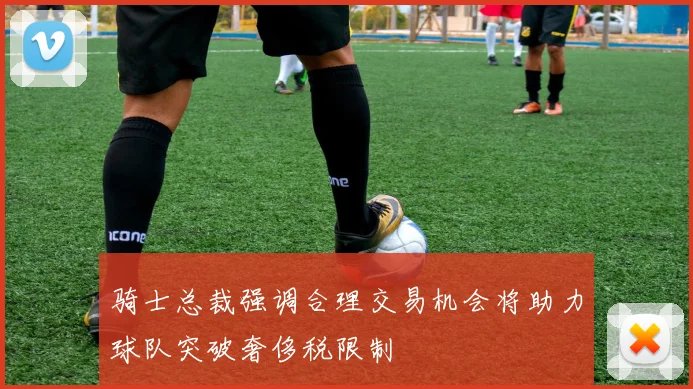 骑士总裁强调合理交易机会将助力球队突破奢侈税限制