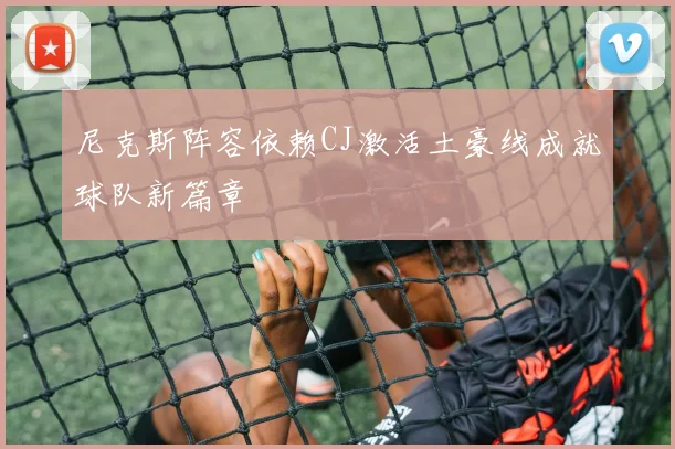 尼克斯阵容依赖CJ激活土豪线成就球队新篇章