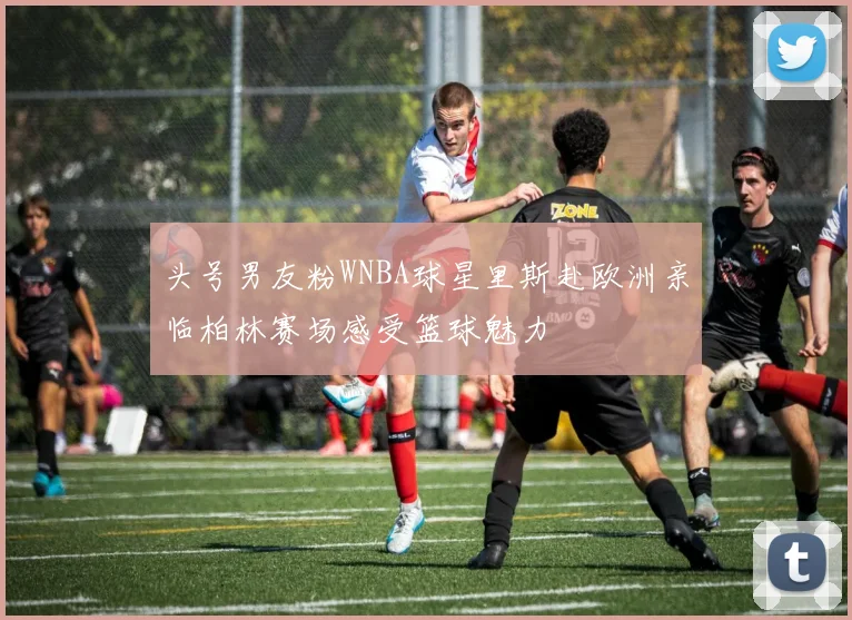 头号男友粉WNBA球星里斯赴欧洲亲临柏林赛场感受篮球魅力