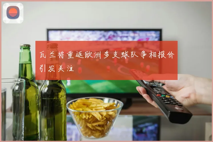 瓦兰将重返欧洲多支球队争相报价引发关注