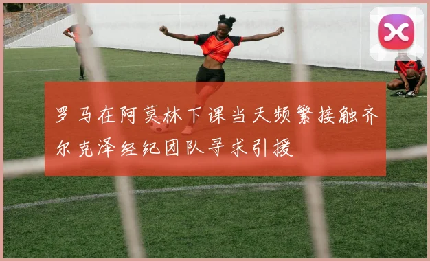 罗马在阿莫林下课当天频繁接触齐尔克泽经纪团队寻求引援