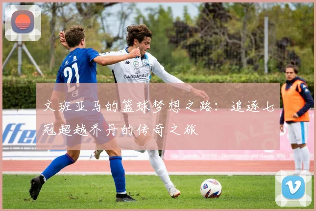 文班亚马的篮球梦想之路：追逐七冠超越乔丹的传奇之旅