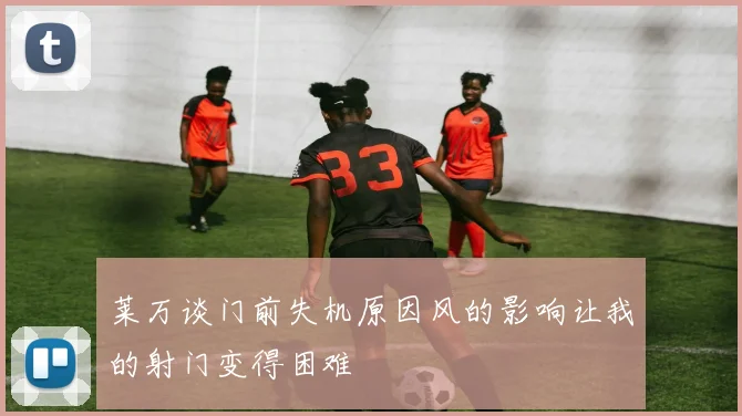 莱万谈门前失机原因风的影响让我的射门变得困难